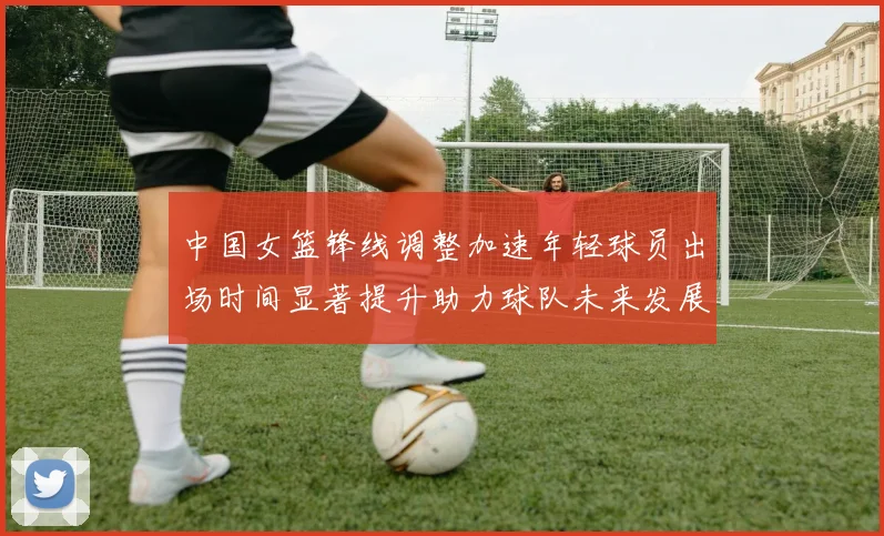 中国女篮锋线调整加速年轻球员出场时间显著提升助力球队未来发展