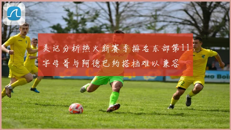 美记分析热火新赛季排名东部第11字母哥与阿德巴约搭档难以兼容