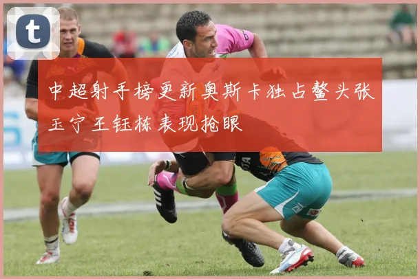 中超射手榜更新奥斯卡独占鳌头张玉宁王钰栋表现抢眼