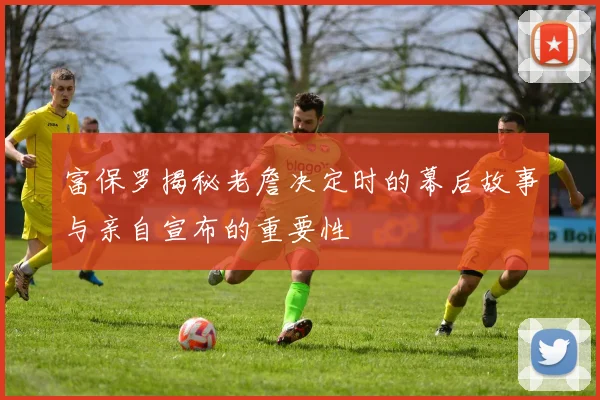 富保罗揭秘老詹决定时的幕后故事与亲自宣布的重要性