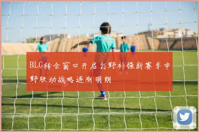 BLG转会窗口开启打野补强新赛季中野联动战略逐渐明朗