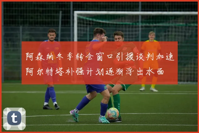 阿森纳冬季转会窗口引援谈判加速阿尔特塔补强计划逐渐浮出水面