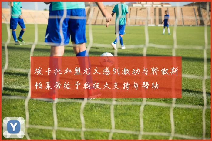 埃卡托加盟尤文感到激动与骄傲斯帕莱蒂给予我极大支持与帮助