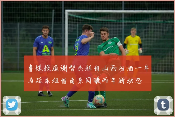 鲁媒报道谢智杰租借山西汾酒一年马延东租借南京同曦两年新动态