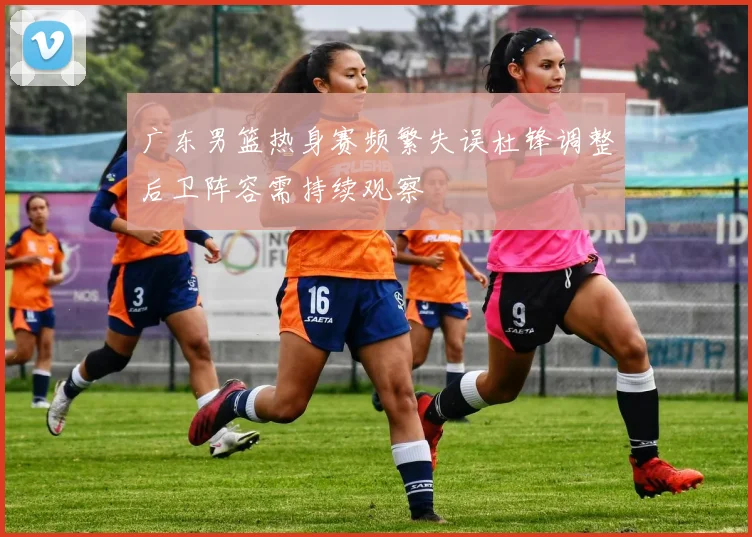 广东男篮热身赛频繁失误杜锋调整后卫阵容需持续观察