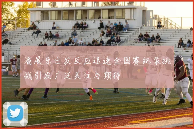 潘展乐出发反应迅速全国赛纪录挑战引发广泛关注与期待