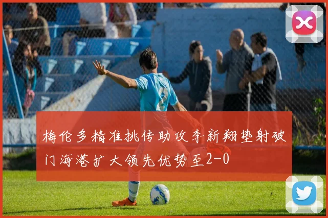 梅伦多精准挑传助攻李新翔垫射破门海港扩大领先优势至2-0